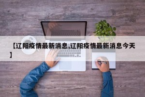 【辽阳疫情最新消息,辽阳疫情最新消息今天】
