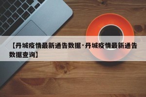 【丹城疫情最新通告数据·丹城疫情最新通告数据查询】
