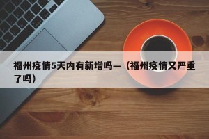 福州疫情5天内有新增吗—（福州疫情又严重了吗）
