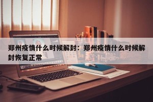 郑州疫情什么时候解封：郑州疫情什么时候解封恢复正常