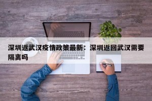 深圳返武汉疫情政策最新：深圳返回武汉需要隔离吗