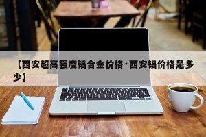 【西安超高强度铝合金价格·西安铝价格是多少】