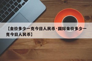 【金价多少一克今日人民币·国际金价多少一克今日人民币】