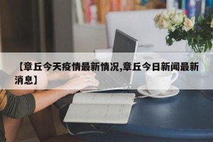【章丘今天疫情最新情况,章丘今日新闻最新消息】