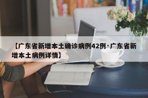 【广东省新增本土确诊病例42例·广东省新增本土病例详情】