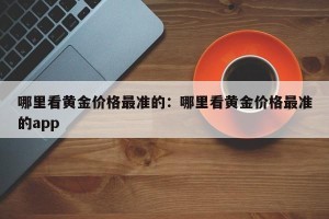 哪里看黄金价格最准的：哪里看黄金价格最准的app