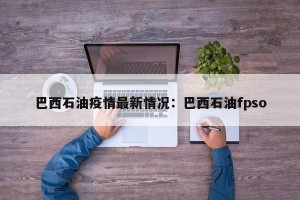 巴西石油疫情最新情况：巴西石油fpso