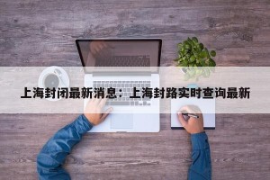 上海封闭最新消息：上海封路实时查询最新