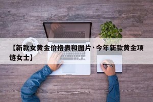 【新款女黄金价格表和图片·今年新款黄金项链女士】