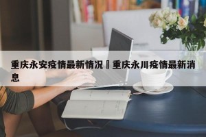 重庆永安疫情最新情况›重庆永川疫情最新消息