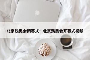 北京残奥会闭幕式：北京残奥会开幕式视频
