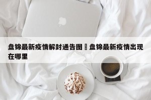 盘锦最新疫情解封通告图›盘锦最新疫情出现在哪里