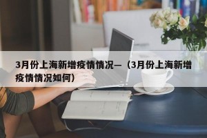 3月份上海新增疫情情况—（3月份上海新增疫情情况如何）