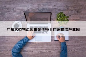 广东大型物流园租金价格›广州物流产业园