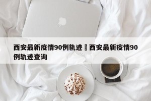 西安最新疫情90例轨迹›西安最新疫情90例轨迹查询