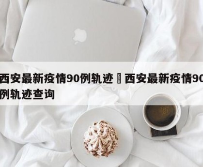西安最新疫情90例轨迹›西安最新疫情90例轨迹查询