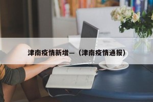 津南疫情新增—（津南疫情通报）