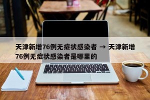 天津新增76例无症状感染者 → 天津新增76例无症状感染者是哪里的