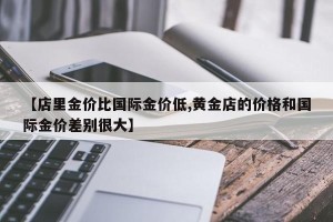 【店里金价比国际金价低,黄金店的价格和国际金价差别很大】
