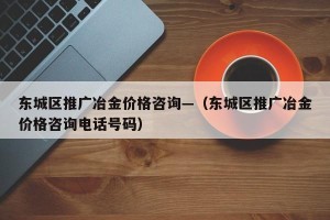 东城区推广冶金价格咨询—（东城区推广冶金价格咨询电话号码）