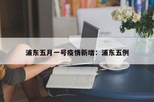 浦东五月一号疫情新增：浦东五例