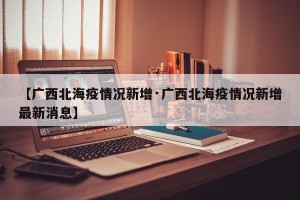 【广西北海疫情况新增·广西北海疫情况新增最新消息】