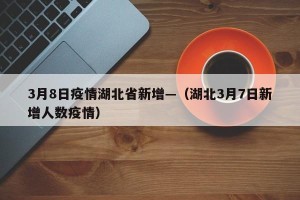 3月8日疫情湖北省新增—（湖北3月7日新增人数疫情）
