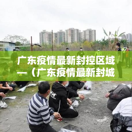 广东疫情最新封控区域—（广东疫情最新封城报道）