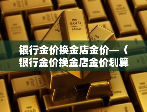 银行金价换金店金价—（银行金价换金店金价划算吗）