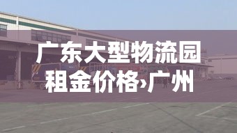 广东大型物流园租金价格›广州物流产业园 广东大型物流园租金价格›广州物流产业园