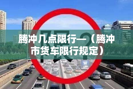 腾冲几点限行—（腾冲市货车限行规定）