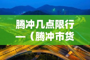 腾冲几点限行—（腾冲市货车限行规定）