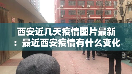 西安近几天疫情图片最新:最近西安疫情有什么变化 西安近几天疫情图片最新:最近西安疫情有什么变化