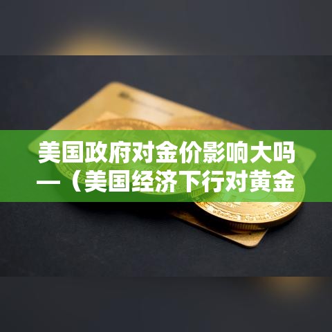 美国政府对金价影响大吗—(美国经济下行对黄金影响) 美国政府对金价影响大吗—(美国经济下行对黄金影响)