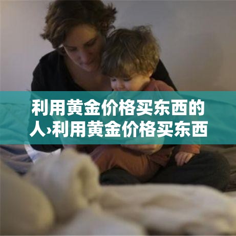 利用黄金价格买东西的人›利用黄金价格买东西的人叫什么 利用黄金价格买东西的人›利用黄金价格买东西的人叫什么