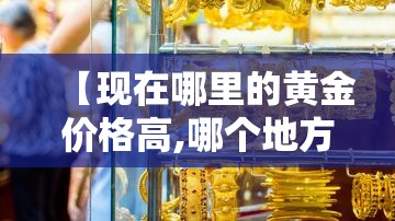 【现在哪里的黄金价格高,哪个地方黄金便宜】 【现在哪里的黄金价格高,哪个地方黄金便宜】