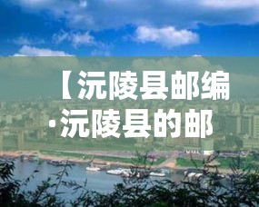 【沅陵县邮编·沅陵县的邮编是多少】 【沅陵县邮编·沅陵县的邮编是多少】