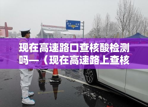 现在高速路口查核酸检测吗—(现在高速路上查核酸检测吗) 现在高速路口查核酸检测吗—(现在高速路上查核酸检测吗)