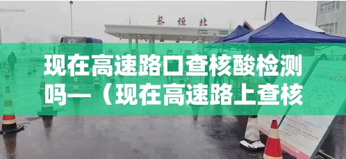 现在高速路口查核酸检测吗—(现在高速路上查核酸检测吗) 现在高速路口查核酸检测吗—(现在高速路上查核酸检测吗)
