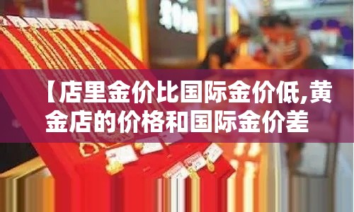 【店里金价比国际金价低,黄金店的价格和国际金价差别很大】 【店里金价比国际金价低,黄金店的价格和国际金价差别很大】