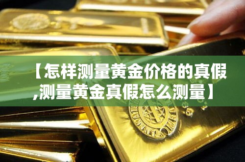 【怎样测量黄金价格的真假,测量黄金真假怎么测量】 【怎样测量黄金价格的真假,测量黄金真假怎么测量】