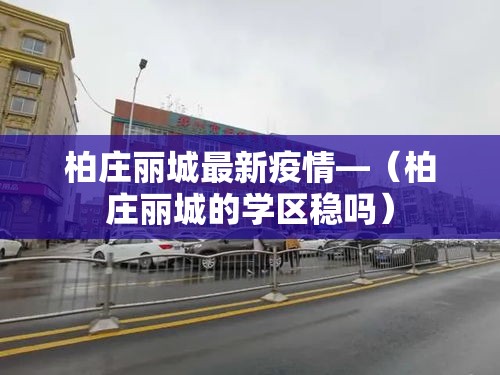 柏庄丽城最新疫情—(柏庄丽城的学区稳吗) 柏庄丽城最新疫情—(柏庄丽城的学区稳吗)