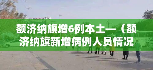 额济纳旗增6例本土—(额济纳旗新增病例人员情况) 额济纳旗增6例本土—(额济纳旗新增病例人员情况)