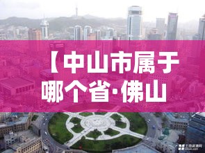 【中山市属于哪个省·佛山好还是中山好】 【中山市属于哪个省·佛山好还是中山好】