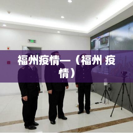 福州疫情—(福州 疫情) 福州疫情—(福州 疫情)