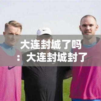 大连封城了吗:大连封城封了多久 大连封城了吗:大连封城封了多久