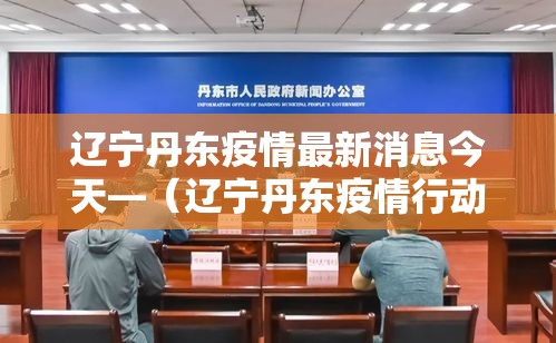 辽宁丹东疫情最新消息今天—(辽宁丹东疫情行动轨迹) 辽宁丹东疫情最新消息今天—(辽宁丹东疫情行动轨迹)