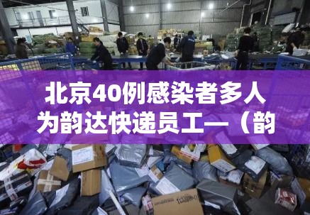 北京40例感染者多人为韵达快递员工—（韵达快递感染新冠了吗）