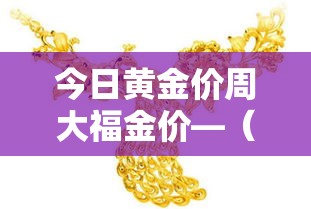 今日黄金价周大福金价—(今日黄金价周大福金价多少) 今日黄金价周大福金价—(今日黄金价周大福金价多少)
