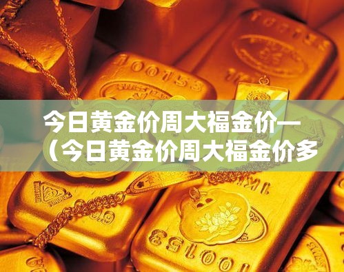 今日黄金价周大福金价—(今日黄金价周大福金价多少) 今日黄金价周大福金价—(今日黄金价周大福金价多少)